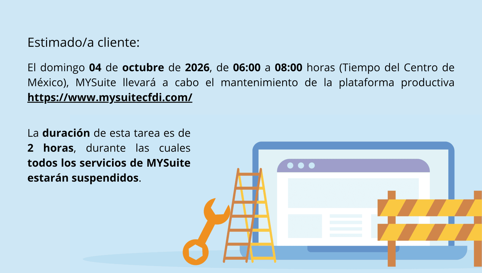 Estimado/a cliente: El domingo 04 de octubre de 2026, de 06:00 a 08:00 horas, Tiempo del Centro de México, MYSuite llevará a cabo el mantenimiento de la plataforma productiva https://www.mysuitecfdi.com/. La duración de esta tarea es de 2 horas, durante las cuales todos los servicios de MYSuite estarán suspendidos.